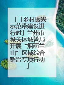 「乡村振兴示范带建设进行时」兰州市城关区城管局开展“烟雨兰山”区域综合整治专项行动