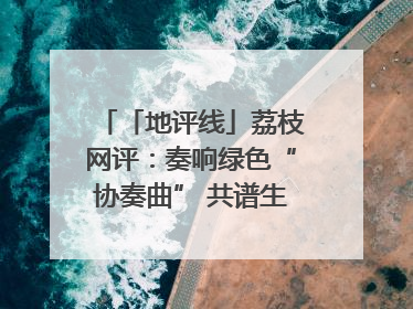 「地评线」荔枝网评：奏响绿色“协奏曲” 共谱生态“新乐章”
