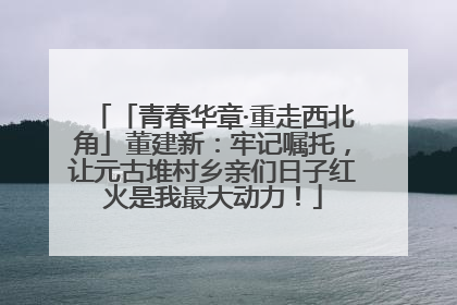 「青春华章·重走西北角」董建新：牢记嘱托，让元古堆村乡亲们日子红火是我最大动力！