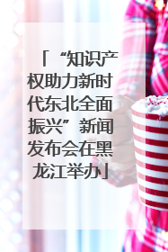 “知识产权助力新时代东北全面振兴”新闻发布会在黑龙江举办