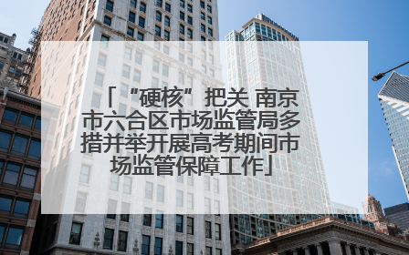 “硬核”把关 南京市六合区市场监管局多措并举开展高考期间市场监管保障工作