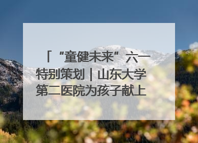 “童健未来”六一特别策划｜山东大学第二医院为孩子献上“童心处方”