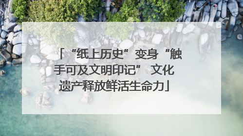 “纸上历史”变身“触手可及文明印记” 文化遗产释放鲜活生命力