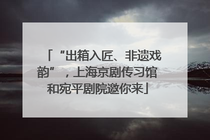 “出箱入匠、非遗戏韵”，上海京剧传习馆和宛平剧院邀你来