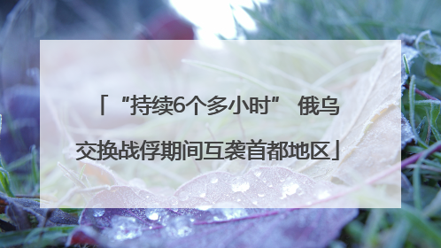 “持续6个多小时” 俄乌交换战俘期间互袭首都地区