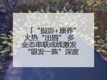 “摄影+康养”火热“出圈” 多业态串联成线激发“银发一族”深度游潜力