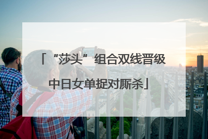 “莎头”组合双线晋级 中日女单捉对厮杀