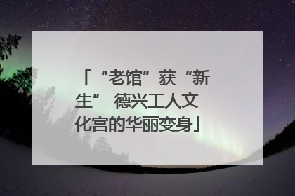 “老馆”获“新生” 德兴工人文化宫的华丽变身