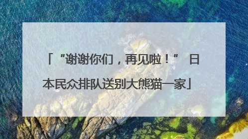 “谢谢你们，再见啦！” 日本民众排队送别大熊猫一家