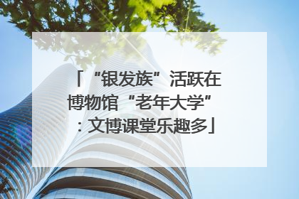“银发族”活跃在博物馆“老年大学”：文博课堂乐趣多