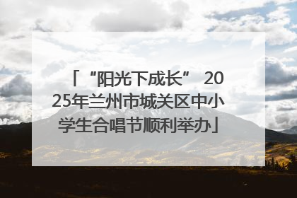 “阳光下成长” 2025年兰州市城关区中小学生合唱节顺利举办