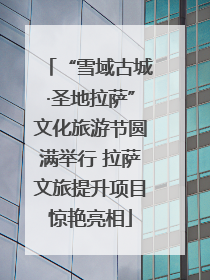 “雪域古城·圣地拉萨”文化旅游节圆满举行 拉萨文旅提升项目惊艳亮相