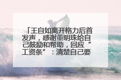 王自如离开格力后首发声，感谢董明珠给自己鼓励和帮助，回应“工资条”：清楚自己要什么，工资条不重要