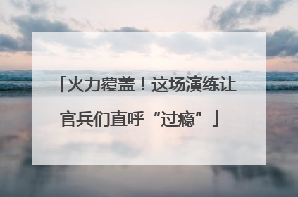 火力覆盖！这场演练让官兵们直呼“过瘾”