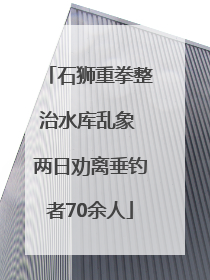 石狮重拳整治水库乱象 两日劝离垂钓者70余人