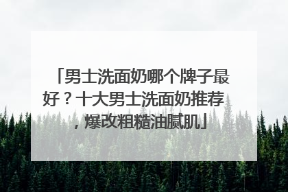 男士洗面奶哪个牌子最好？十大男士洗面奶推荐，爆改粗糙油腻肌