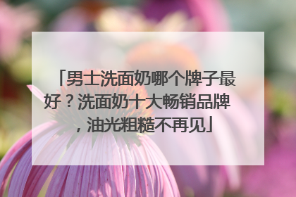 男士洗面奶哪个牌子最好？洗面奶十大畅销品牌，油光粗糙不再见