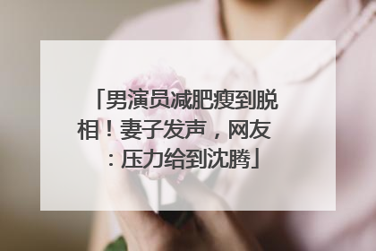 男演员减肥瘦到脱相！妻子发声，网友：压力给到沈腾