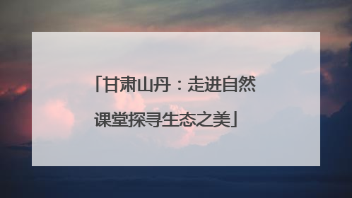 甘肃山丹：走进自然课堂探寻生态之美