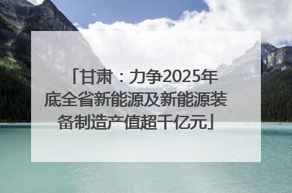 甘肃：力争2025年底全省新能源及新能源装备制造产值超千亿元