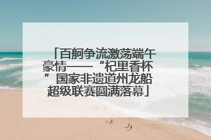 百舸争流激荡端午豪情——“杞里香杯”国家非遗道州龙船超级联赛圆满落幕