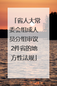 省人大常委会组成人员分组审议2件省的地方性法规