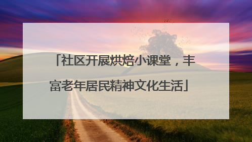 社区开展烘焙小课堂，丰富老年居民精神文化生活