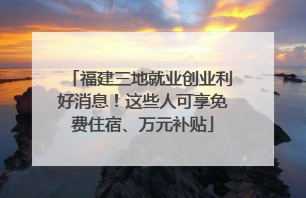 福建三地就业创业利好消息！这些人可享免费住宿、万元补贴