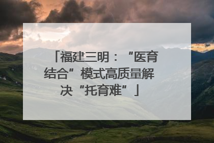 福建三明：“医育结合”模式高质量解决“托育难”