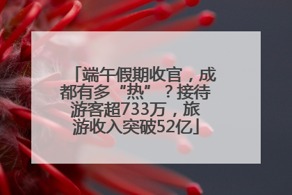 端午假期收官，成都有多“热”？接待游客超733万，旅游收入突破52亿