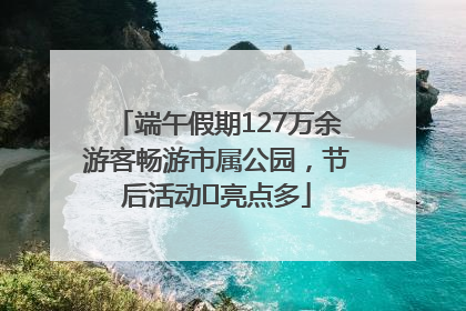 端午假期127万余游客畅游市属公园，节后活动﻿亮点多
