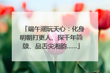 端午潮玩天心：化身明朝打更人、探千年简牍、品舌尖湘韵……