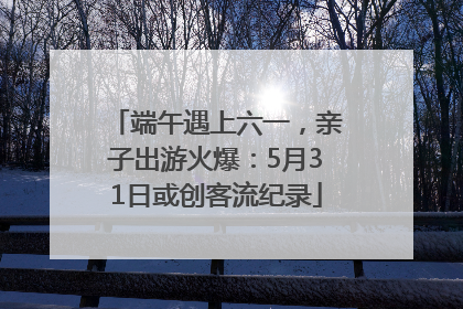 端午遇上六一，亲子出游火爆：5月31日或创客流纪录