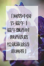 网络中国节·端午丨端午飘香时 陕西铁路绘就旅途诗意画卷
