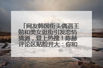网友韩国街头偶遇王勉和美女逛街引发恋情猜测，登上热搜！陈赫评论区贴脸开大：你和谁逛街？我也想知道