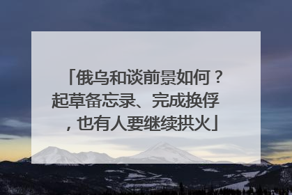 俄乌和谈前景如何？起草备忘录、完成换俘，也有人要继续拱火