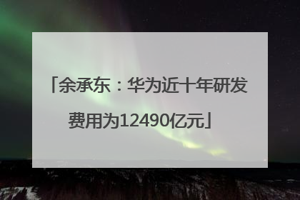 余承东：华为近十年研发费用为12490亿元