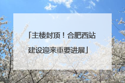 主楼封顶！合肥西站建设迎来重要进展