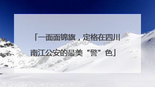 一面面锦旗，定格在四川南江公安的最美“警”色