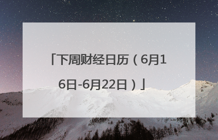 下周财经日历（6月16日-6月22日）