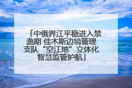 中俄界江平稳进入禁渔期 佳木斯边境管理支队“空江地”立体化智慧监管护航