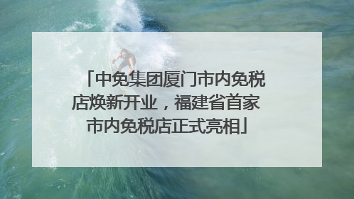中免集团厦门市内免税店焕新开业，福建省首家市内免税店正式亮相