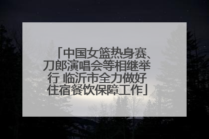 中国女篮热身赛、刀郎演唱会等相继举行 临沂市全力做好住宿餐饮保障工作
