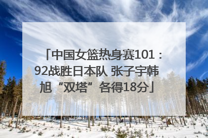 中国女篮热身赛101∶92战胜日本队 张子宇韩旭“双塔”各得18分