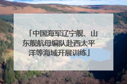 中国海军辽宁舰、山东舰航母编队赴西太平洋等海域开展训练