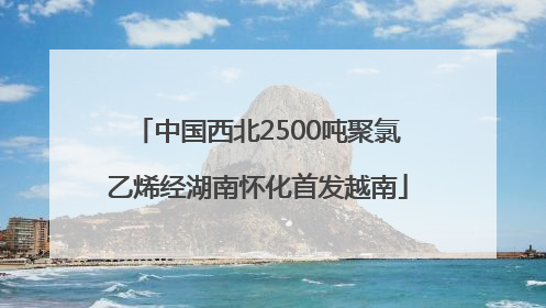 中国西北2500吨聚氯乙烯经湖南怀化首发越南