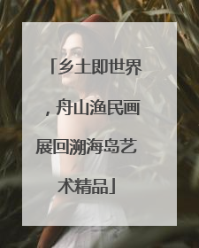 乡土即世界，舟山渔民画展回溯海岛艺术精品