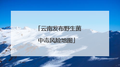云南发布野生菌中毒风险地图