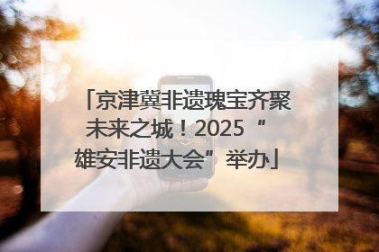 京津冀非遗瑰宝齐聚未来之城！2025“雄安非遗大会”举办
