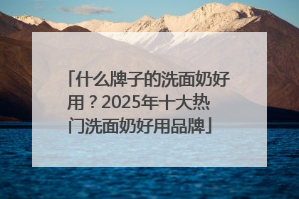 什么牌子的洗面奶好用？2025年十大热门洗面奶好用品牌